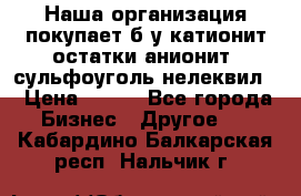 Наша организация покупает б/у катионит остатки анионит, сульфоуголь нелеквил. › Цена ­ 150 - Все города Бизнес » Другое   . Кабардино-Балкарская респ.,Нальчик г.